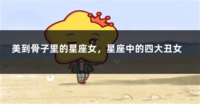 美到骨子里的星座女，星座中的四大丑女