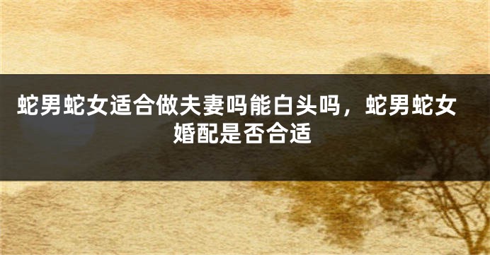 蛇男蛇女适合做夫妻吗能白头吗，蛇男蛇女婚配是否合适