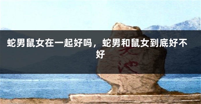 蛇男鼠女在一起好吗，蛇男和鼠女到底好不好