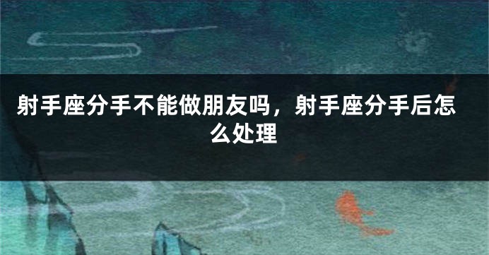 射手座分手不能做朋友吗，射手座分手后怎么处理