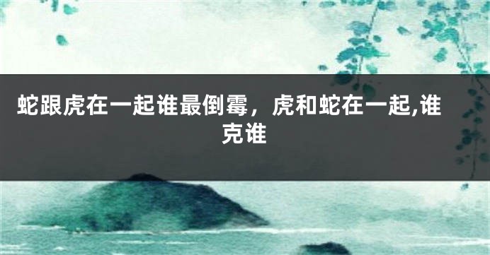 蛇跟虎在一起谁最倒霉，虎和蛇在一起,谁克谁