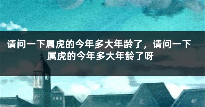 请问一下属虎的今年多大年龄了，请问一下属虎的今年多大年龄了呀