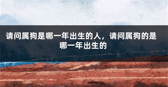 请问属狗是哪一年出生的人，请问属狗的是哪一年出生的