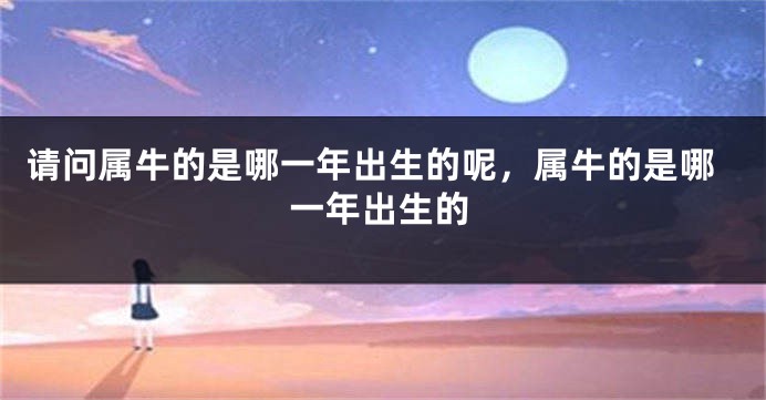 请问属牛的是哪一年出生的呢，属牛的是哪一年出生的