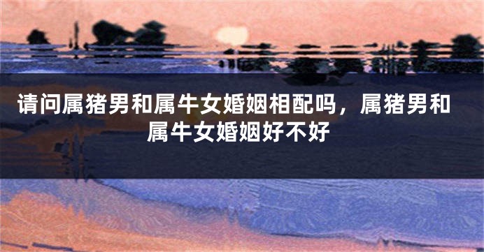 请问属猪男和属牛女婚姻相配吗，属猪男和属牛女婚姻好不好
