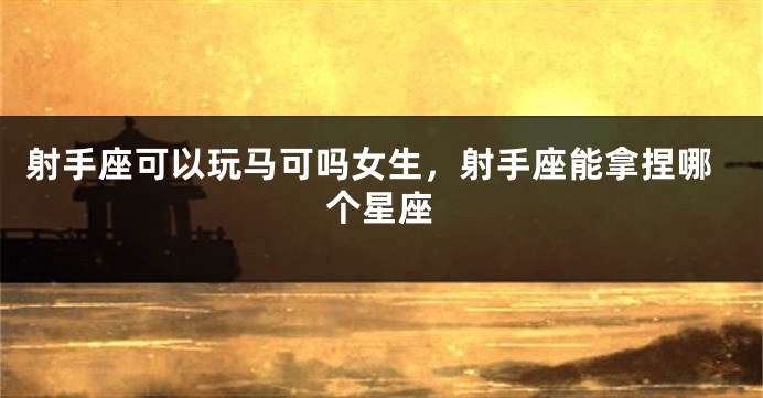 射手座可以玩马可吗女生,射手座能拿捏哪个星座