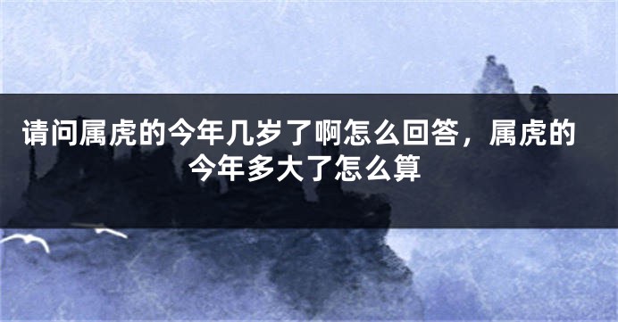 请问属虎的今年几岁了啊怎么回答，属虎的今年多大了怎么算