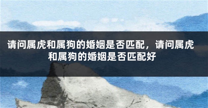 请问属虎和属狗的婚姻是否匹配，请问属虎和属狗的婚姻是否匹配好
