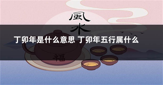 丁卯年是什么意思 丁卯年五行属什么