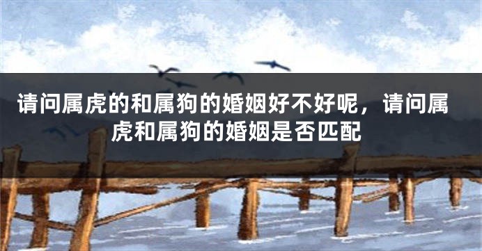 请问属虎的和属狗的婚姻好不好呢，请问属虎和属狗的婚姻是否匹配