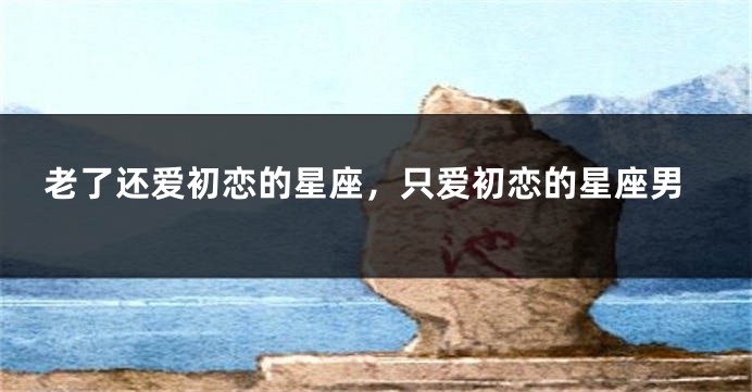 老了还爱初恋的星座，只爱初恋的星座男