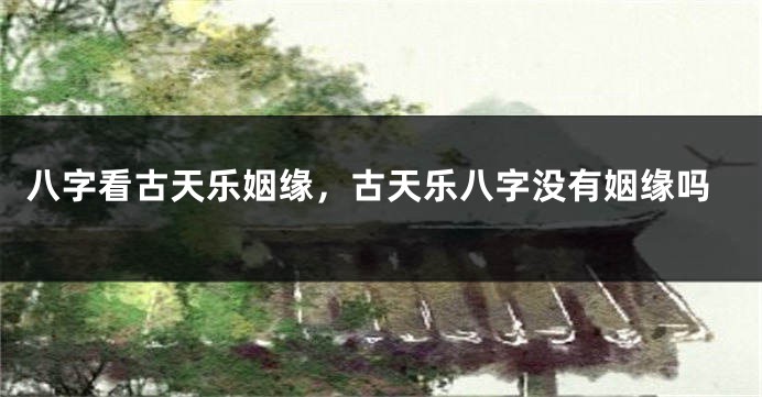 八字看古天乐姻缘，古天乐八字没有姻缘吗