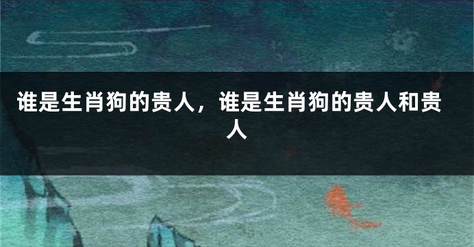 谁是生肖狗的贵人，谁是生肖狗的贵人和贵人