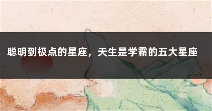 聪明到极点的星座，天生是学霸的五大星座
