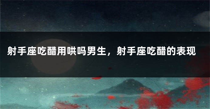 射手座吃醋用哄吗男生，射手座吃醋的表现