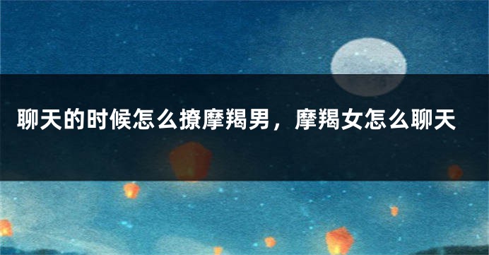 聊天的时候怎么撩摩羯男，摩羯女怎么聊天