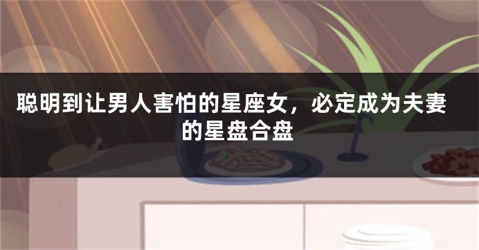 聪明到让男人害怕的星座女，必定成为夫妻的星盘合盘