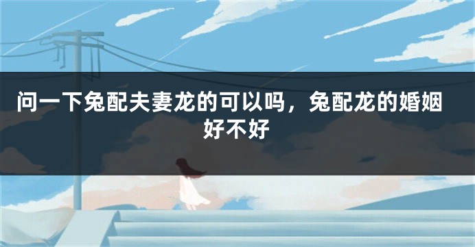 问一下兔配夫妻龙的可以吗，兔配龙的婚姻好不好