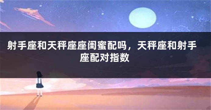 射手座和天秤座座闺蜜配吗，天秤座和射手座配对指数