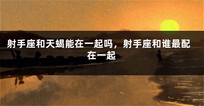 射手座和天蝎能在一起吗，射手座和谁最配在一起