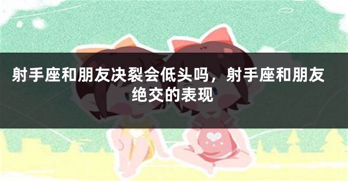 射手座和朋友决裂会低头吗，射手座和朋友绝交的表现