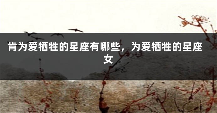 肯为爱牺牲的星座有哪些，为爱牺牲的星座女