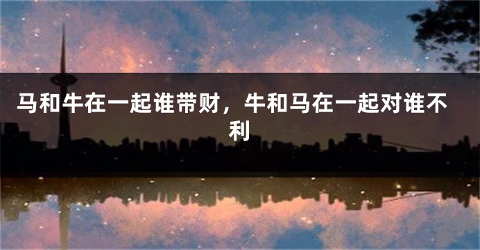 马和牛在一起谁带财，牛和马在一起对谁不利