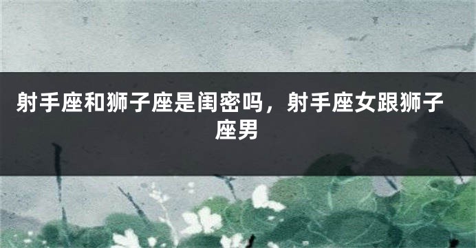 射手座和狮子座是闺密吗，射手座女跟狮子座男