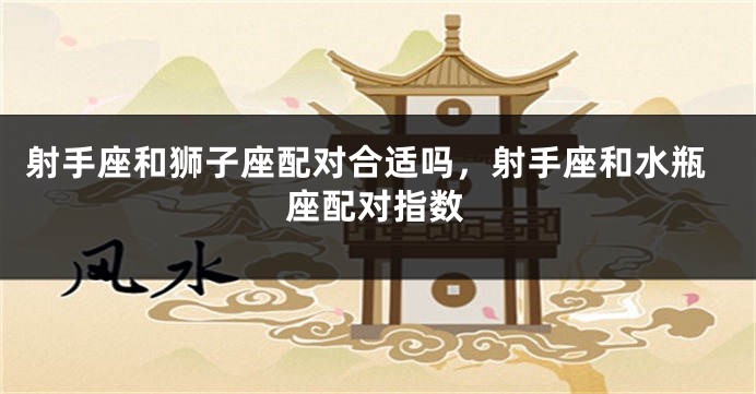 射手座和狮子座配对合适吗，射手座和水瓶座配对指数