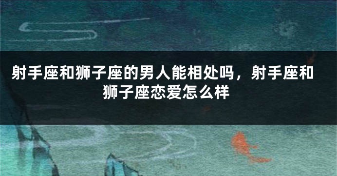 射手座和狮子座的男人能相处吗，射手座和狮子座恋爱怎么样
