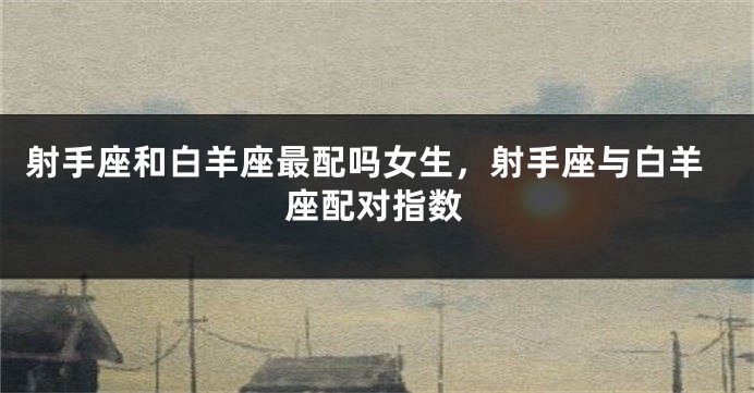 射手座和白羊座最配吗女生，射手座与白羊座配对指数