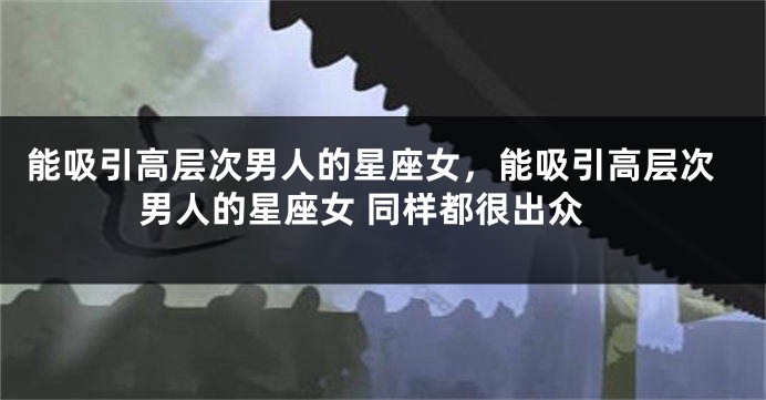 能吸引高层次男人的星座女，能吸引高层次男人的星座女 同样都很出众