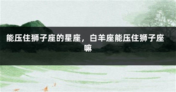能压住狮子座的星座，白羊座能压住狮子座嘛