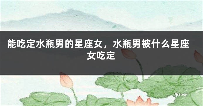能吃定水瓶男的星座女，水瓶男被什么星座女吃定