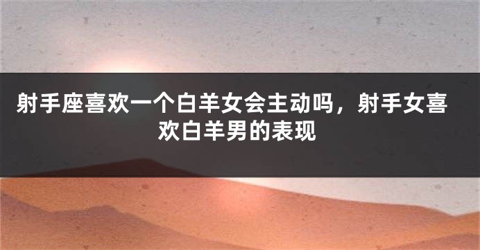 射手座喜欢一个白羊女会主动吗，射手女喜欢白羊男的表现