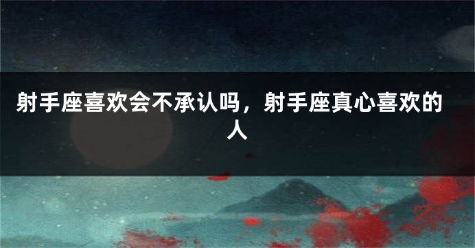 射手座喜欢会不承认吗，射手座真心喜欢的人