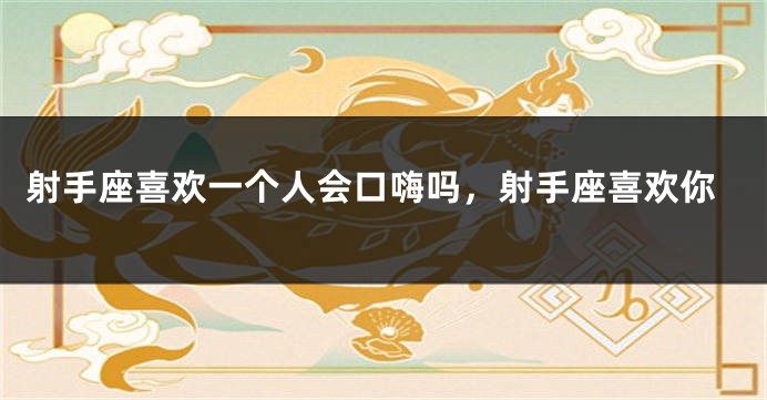 射手座喜欢一个人会口嗨吗，射手座喜欢你