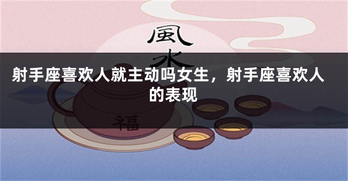 射手座喜欢人就主动吗女生，射手座喜欢人的表现