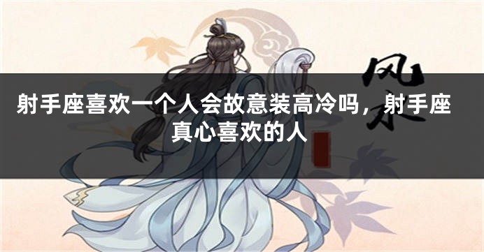射手座喜欢一个人会故意装高冷吗，射手座真心喜欢的人