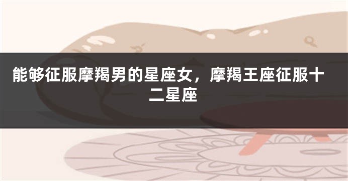能够征服摩羯男的星座女，摩羯王座征服十二星座