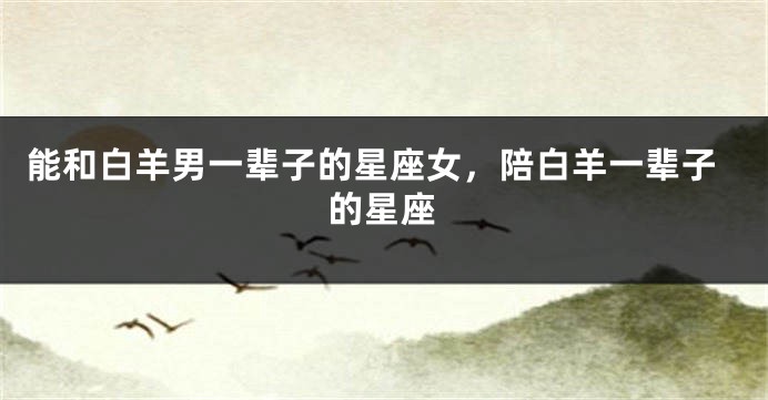 能和白羊男一辈子的星座女,陪白羊一辈子的星座