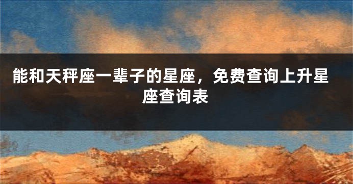 能和天秤座一辈子的星座，免费查询上升星座查询表