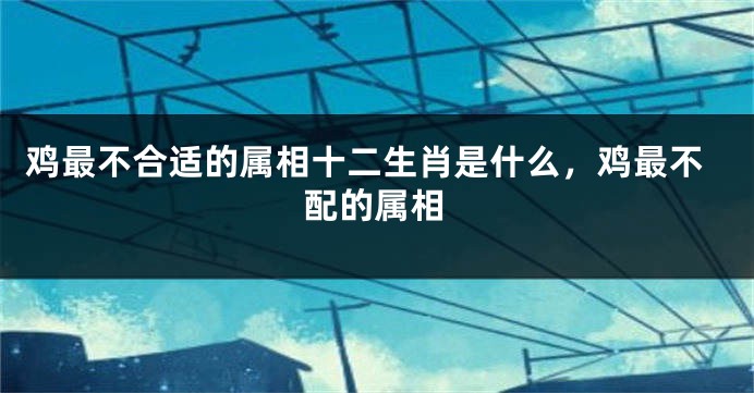 鸡最不合适的属相十二生肖是什么，鸡最不配的属相
