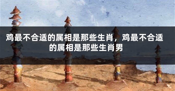 鸡最不合适的属相是那些生肖，鸡最不合适的属相是那些生肖男