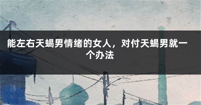 能左右天蝎男情绪的女人，对付天蝎男就一个办法