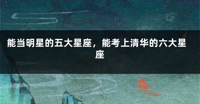 能当明星的五大星座，能考上清华的六大星座