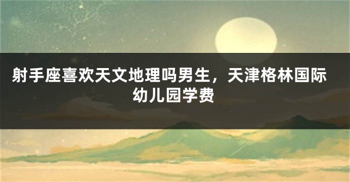射手座喜欢天文地理吗男生，天津格林国际幼儿园学费