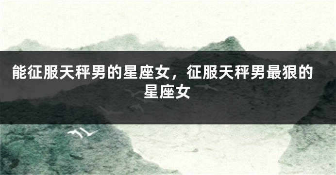 能征服天秤男的星座女，征服天秤男最狠的星座女