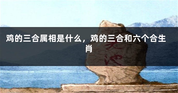 鸡的三合属相是什么，鸡的三合和六个合生肖