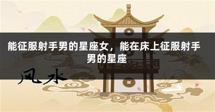 能征服射手男的星座女，能在床上征服射手男的星座